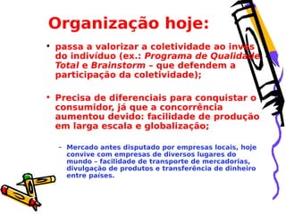 Organização hoje:
• passa a valorizar a coletividade ao invés
do indivíduo (ex.: Programa de Qualidade
Total e Brainstorm – que defendem a
participação da coletividade);
• Precisa de diferenciais para conquistar o
consumidor, já que a concorrência
aumentou devido: facilidade de produção
em larga escala e globalização;
– Mercado antes disputado por empresas locais, hoje
convive com empresas de diversos lugares do
mundo – facilidade de transporte de mercadorias,
divulgação de produtos e transferência de dinheiro
entre países.

 