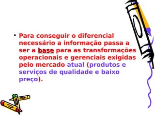 • Para conseguir o diferencial
necessário a informação passa a
ser a base para as transformações
operacionais e gerenciais exigidas
pelo mercado atual (produtos e
serviços de qualidade e baixo
preço).

 