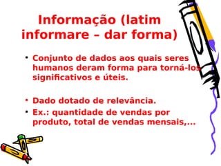 Informação (latim
informare – dar forma)
• Conjunto de dados aos quais seres
humanos deram forma para torná-los
significativos e úteis.
• Dado dotado de relevância.
• Ex.: quantidade de vendas por
produto, total de vendas mensais,...

 