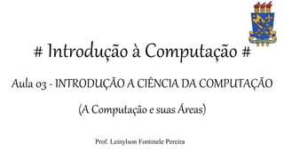 # Introdução à Computação #
Aula 03 - INTRODUÇÃO A CIÊNCIA DA COMPUTAÇÃO
(A Computação e suas Áreas)
Prof. Leinylson Fontinele Pereira
 