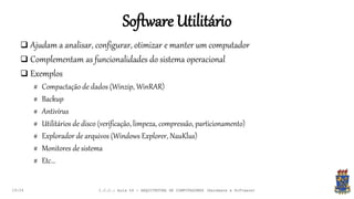 Software Utilitário
19:24
 Ajudam a analisar, configurar, otimizar e manter um computador
 Complementam as funcionalidades do sistema operacional
 Exemplos
# Compactação de dados (Winzip, WinRAR)
# Backup
# Antivírus
# Utilitários de disco (verificação, limpeza, compressão, particionamento)
# Explorador de arquivos (Windows Explorer, NauKlus)
# Monitores de sistema
# Etc...
I.C.C.: Aula 04 - ARQUITETURA DE COMPUTADORES (Hardware e Software)
 