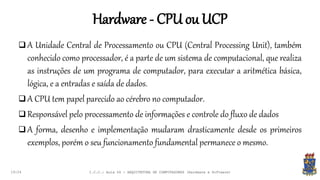 Hardware - CPU ou UCP
19:24
 A Unidade Central de Processamento ou CPU (Central Processing Unit), também
conhecido como processador, é a parte de um sistema de computacional, que realiza
as instruções de um programa de computador, para executar a aritmética básica,
lógica, e a entradas e saída de dados.
 A CPU tem papel parecido ao cérebro no computador.
 Responsável pelo processamento de informações e controle do fluxo de dados
 A forma, desenho e implementação mudaram drasticamente desde os primeiros
exemplos, porém o seu funcionamento fundamental permanece o mesmo.
I.C.C.: Aula 04 - ARQUITETURA DE COMPUTADORES (Hardware e Software)
 