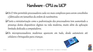 Hardware - CPU ou UCP
19:24
 Os CI têm permitido processadores cada vez mais complexos para serem concebidos
e fabricados em tamanhos da ordem de nanômetros.
 Tanto a miniaturização como a padronização dos processadores tem aumentado a
presença destes dispositivos digitais na vida moderna, muito além da aplicação
limitada dedicada a computadores.
 Os microprocessadores modernos aparecem em tudo, desde automóveis até
celulares e brinquedos para crianças.
I.C.C.: Aula 04 - ARQUITETURA DE COMPUTADORES (Hardware e Software)
 