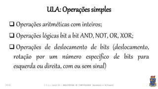 ULA: Operações simples
19:24
 Operações aritméticas com inteiros;
 Operações lógicas bit a bit AND, NOT, OR, XOR;
 Operações de deslocamento de bits (deslocamento,
rotação por um número específico de bits para
esquerda ou direita, com ou sem sinal)
I.C.C.: Aula 04 - ARQUITETURA DE COMPUTADORES (Hardware e Software)
 
