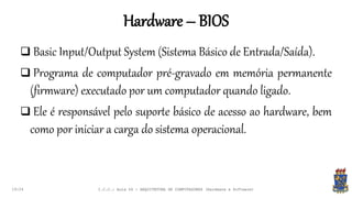 Hardware – BIOS
19:24
 Basic Input/Output System (Sistema Básico de Entrada/Saída).
 Programa de computador pré-gravado em memória permanente
(firmware) executado por um computador quando ligado.
 Ele é responsável pelo suporte básico de acesso ao hardware, bem
como por iniciar a carga do sistema operacional.
I.C.C.: Aula 04 - ARQUITETURA DE COMPUTADORES (Hardware e Software)
 
