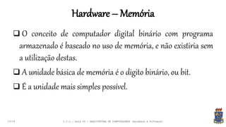 Hardware – Memória
19:24
 O conceito de computador digital binário com programa
armazenado é baseado no uso de memória, e não existiria sem
a utilização destas.
 A unidade básica de memória é o digito binário, ou bit.
 É a unidade mais simples possível.
I.C.C.: Aula 04 - ARQUITETURA DE COMPUTADORES (Hardware e Software)
 