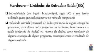 Hardware – Unidades de Entrada e Saída (E/S)
19:24
 Entrada/saída (em inglês: Input/output, sigla I/O) é um termo
utilizado quase que exclusivamente no ramo da computação
 Indicando entrada (inserção) de dados por meio de algum código ou
programa, para algum outro programa ou hardware, bem como a sua
saída (obtenção de dados) ou retorno de dados, como resultado de
alguma operação de algum programa, consequentemente resultado de
alguma entrada.
I.C.C.: Aula 04 - ARQUITETURA DE COMPUTADORES (Hardware e Software)
 