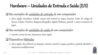 Hardware – Unidades de Entrada e Saída (E/S)
19:24
 São exemplos de unidades de entrada de um computador
# disco rígido, microfone, teclado, mouse, tela sensível ao toque, Scanner, Leitor de código de
barras, Celular, Pendrive, Máquina fotográfica digital, Webcam, joystick e outros acessórios de
jogos.
 São exemplos de unidades de saída de um computador
# monitor, caixas de som, impressora, disco rígido.
 Dispositivos Híbridos
# disco rígido, disco flexível ou disquete, monitor sensível a toques, pendrive, joystick vibratório e
impressora multifuncional.
I.C.C.: Aula 04 - ARQUITETURA DE COMPUTADORES (Hardware e Software)
 