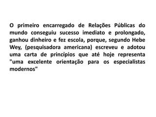O primeiro encarregado de Relações Públicas do
mundo conseguiu sucesso imediato e prolongado,
ganhou dinheiro e fez escola, porque, segundo Hebe
Wey, (pesquisadora americana) escreveu e adotou
uma carta de princípios que até hoje representa
"uma excelente orientação para os especialistas
modernos"
 