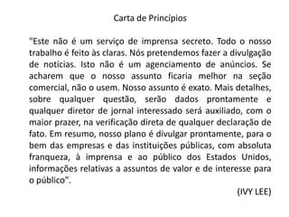 Carta de Princípios
"Este não é um serviço de imprensa secreto. Todo o nosso
trabalho é feito às claras. Nós pretendemos fazer a divulgação
de notícias. Isto não é um agenciamento de anúncios. Se
acharem que o nosso assunto ficaria melhor na seção
comercial, não o usem. Nosso assunto é exato. Mais detalhes,
sobre qualquer questão, serão dados prontamente e
qualquer diretor de jornal interessado será auxiliado, com o
maior prazer, na verificação direta de qualquer declaração de
fato. Em resumo, nosso plano é divulgar prontamente, para o
bem das empresas e das instituições públicas, com absoluta
franqueza, à imprensa e ao público dos Estados Unidos,
informações relativas a assuntos de valor e de interesse para
o público".
(IVY LEE)
 