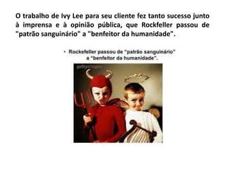 O trabalho de Ivy Lee para seu cliente fez tanto sucesso junto
à imprensa e à opinião pública, que Rockfeller passou de
"patrão sanguinário" a "benfeitor da humanidade".
 