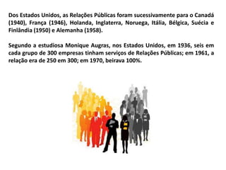Dos Estados Unidos, as Relações Públicas foram sucessivamente para o Canadá
(1940), França (1946), Holanda, Inglaterra, Noruega, Itália, Bélgica, Suécia e
Finlândia (1950) e Alemanha (1958).
Segundo a estudiosa Monique Augras, nos Estados Unidos, em 1936, seis em
cada grupo de 300 empresas tinham serviços de Relações Públicas; em 1961, a
relação era de 250 em 300; em 1970, beirava 100%.
 