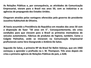 As Relações Públicas e, por consequência, as atividades de Comunicação
Empresarial, vieram para o Brasil nos anos 50, com as indústrias e as
agências de propaganda dos Estados Unidos.
Chegaram atraídas pelas vantagens oferecidas pelo governo do presidente
Juscelino Kubitschek de Oliveira.
JK havia assumido a Presidência da Republica em meados dos anos 50 com
a disposição de fazer "50 anos em 5". Consequentemente, ele criou
condições para que viessem para o Brasil as primeiras montadoras de
veículos automotores. Fábricas de produtos de higiene, também. Como a
Colgate Palmolive, onde se iniciaram na Comunicação Empresarial
profissionais como Vera Giangrande e Antônio De Salvo.
Segundo De Salvo, o primeiro RP do Brasil foi Rolim Valença, que em 1960
começou a aprender a profissão na J. W. Thompson. Três anos depois ele
criou a primeira agência de Relações Públicas do país, a AAB.
 