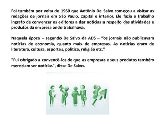Foi também por volta de 1960 que Antônio De Salvo começou a visitar as
redações de jornais em São Paulo, capital e interior. Ele fazia o trabalho
ingrato de convencer os editores a dar notícias a respeito das atividades e
produtos da empresa onde trabalhava.
Naquela época – segundo De Salvo da ADS – “os jornais não publicavam
notícias de economia, quanto mais de empresas. As notícias eram de
literatura, cultura, esportes, política, religião etc.”
"Fui obrigado a convencê-los de que as empresas e seus produtos também
mereciam ser notícias", disse De Salvo.
 