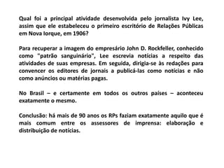 Qual foi a principal atividade desenvolvida pelo jornalista Ivy Lee,
assim que ele estabeleceu o primeiro escritório de Relações Públicas
em Nova Iorque, em 1906?
Para recuperar a imagem do empresário John D. Rockfeller, conhecido
como "patrão sanguinário", Lee escrevia notícias a respeito das
atividades de suas empresas. Em seguida, dirigia-se às redações para
convencer os editores de jornais a publicá-las como notícias e não
como anúncios ou matérias pagas.
No Brasil – e certamente em todos os outros países – aconteceu
exatamente o mesmo.
Conclusão: há mais de 90 anos os RPs faziam exatamente aquilo que é
mais comum entre os assessores de imprensa: elaboração e
distribuição de notícias.
 