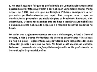 E, no Brasil, quando foi que os profissionais de Comunicação Empresarial
passaram a criar fatos que viriam a ser notícias? Certamente não foi muito
depois de 1960, ano em que as Relações Públicas começaram a ser
praticadas profissionalmente por aqui. Até porque tudo o que as
multinacionais produziam era novidade para os brasileiros. Em especial os
automóveis. E todos nós sabemos que até hoje a indústria automobilística
é quem mais gera notícias de negócios e a respeito de novos produtos no
Brasil.
Foi assim que surgiram os eventos em que a Volkswagen, a Ford, a General
Motors, a Fiat e outras montadoras de veículos automotores – instaladas
ou não no Brasil – apresentam suas novidades para jornalistas dos mais
diferentes jornais e revistas do País. No Brasil e até mesmo no exterior.
Tudo sob o comando de relações públicas e jornalistas. De profissionais de
Comunicação Empresarial, enfim.
 