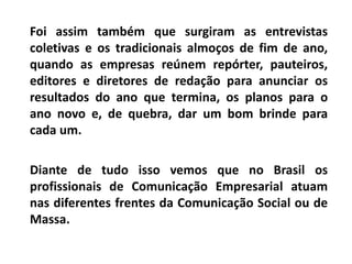 Foi assim também que surgiram as entrevistas
coletivas e os tradicionais almoços de fim de ano,
quando as empresas reúnem repórter, pauteiros,
editores e diretores de redação para anunciar os
resultados do ano que termina, os planos para o
ano novo e, de quebra, dar um bom brinde para
cada um.
Diante de tudo isso vemos que no Brasil os
profissionais de Comunicação Empresarial atuam
nas diferentes frentes da Comunicação Social ou de
Massa.
 