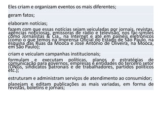 Eles criam e organizam eventos os mais diferentes;
geram fatos;
elaboram notícias;
fazem com que essas notícias sejam veiculadas por jornais, revistas,
agências noticiosas, emissoras de rádio e televisão, nos fac-símiles
como Jornalistas & Cia., na Internet e até em painéis eletrônicos
(como o que temos na Imprensa Oficial do Estado de São Paulo, na
esquina das Ruas da Mooca e José Antônio de Oliveira, na Mooca,
em São Paulo);
criam e veiculam campanhas institucionais;
formulam e executam políticas, planos e estratégias de
comunicação para governos, empresas e entidades do terceiro setor
(ONGs, sindicatos patronais e de trabalhadores, partidos políticos
etc.);
estruturam e administram serviços de atendimento ao consumidor;
planejam e editam publicações as mais variadas, em forma de
revistas, boletins e jornais;
 