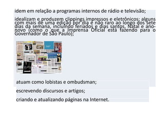 idem em relação a programas internos de rádio e televisão;
idealizam e produzem clippings impressos e eletrônicos; alguns
com mais de uma edição por dia e não raro ao longo dos sete
dias da semana, incluindo feriados e dias santos, Natal e ano-
novo (como o que a Imprensa Oficial está fazendo para o
Governador de São Paulo);
atuam como lobistas e ombudsman;
escrevendo discursos e artigos;
criando e atualizando páginas na Internet.
 