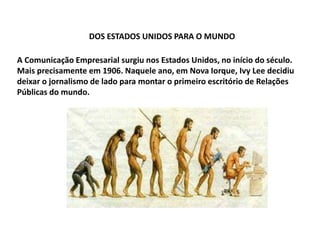 DOS ESTADOS UNIDOS PARA O MUNDO
A Comunicação Empresarial surgiu nos Estados Unidos, no início do século.
Mais precisamente em 1906. Naquele ano, em Nova Iorque, Ivy Lee decidiu
deixar o jornalismo de lado para montar o primeiro escritório de Relações
Públicas do mundo.
 