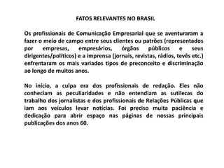FATOS RELEVANTES NO BRASIL
Os profissionais de Comunicação Empresarial que se aventuraram a
fazer o meio de campo entre seus clientes ou patrões (representados
por empresas, empresários, órgãos públicos e seus
dirigentes/políticos) e a imprensa (jornais, revistas, rádios, tevês etc.)
enfrentaram os mais variados tipos de preconceito e discriminação
ao longo de muitos anos.
No início, a culpa era dos profissionais de redação. Eles não
conheciam as peculiaridades e não entendiam as sutilezas do
trabalho dos jornalistas e dos profissionais de Relações Públicas que
iam aos veículos levar notícias. Foi preciso muita paciência e
dedicação para abrir espaço nas páginas de nossas principais
publicações dos anos 60.
 