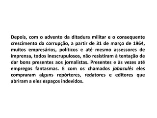 Depois, com o advento da ditadura militar e o consequente
crescimento da corrupção, a partir de 31 de março de 1964,
muitos empresários, políticos e até mesmo assessores de
imprensa, todos inescrupulosos, não resistiram à tentação de
dar bons presentes aos jornalistas. Presentes e às vezes até
empregos fantasmas. E com os chamados jabaculês eles
compraram alguns repórteres, redatores e editores que
abriram a eles espaços indevidos.
 
