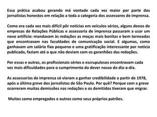 Essa prática acabou gerando má vontade cada vez maior por parte dos
jornalistas honestos em relação a toda a categoria dos assessores de imprensa.
Como era cada vez mais difícil pôr notícias em veículos sérios, alguns donos de
empresas de Relações Públicas e assessoria de imprensa passaram a usar um
novo artifício: mandavam às redações as moças mais bonitas e bem torneadas
que encontravam nas faculdades de comunicação social. E algumas, como
ganhavam um salário fixo pequeno e uma gratificação interessante por notícia
publicada, faziam até o que não deviam com os garanhões das redações.
Por essas e outras, os profissionais sérios e escrupulosos encontravam cada
vez mais dificuldades para o cumprimento do dever nosso do dia-a-dia.
As assessorias de imprensa só vieram a ganhar credibilidade a partir de 1978,
após a última greve dos jornalistas de São Paulo. Por quê? Porque com a greve
ocorreram muitas demissões nas redações e os demitidos tiveram que migrar.
Muitos como empregados e outros como seus próprios patrões.
 