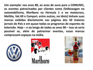 Um exemplo: nos anos 80, os anos de ouro para a COMUNIC,
os eventos patrocinados por clientes como (Volkswagen no
automobilismo, Marlboro na Fórmula 1 e no motocross,
Melitta, Vat 69 e Campari, entre outros, no tênis) tinham suas
marcas exibidas diariamente nas páginas dos 50 maiores
jornais do País e em quase todas os programas de esportes da
televisão. Hoje – e ao longo de todos os anos 90 – isso só seria
possível se, além de patrocinar eventos, essas marcas
comprassem espaços na mídia.
 