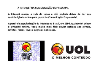 A INTERNET NA COMUNICAÇÃO EMPRESARIAL
A Internet mudou a vida de todos e não poderia deixar de dar sua
contribuição também para quem faz Comunicação Empresarial.
A partir da popularização da Internet no Brasil, em 1996, quando foi criado
o Universo Online, ficou muito mais fácil enviar notícias aos jornais,
revistas, rádios, tevês e agências noticiosas.
 