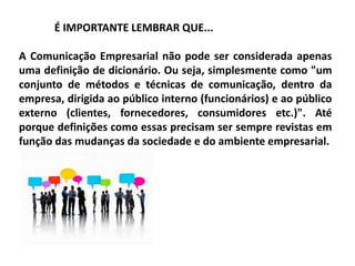 É IMPORTANTE LEMBRAR QUE...
A Comunicação Empresarial não pode ser considerada apenas
uma definição de dicionário. Ou seja, simplesmente como "um
conjunto de métodos e técnicas de comunicação, dentro da
empresa, dirigida ao público interno (funcionários) e ao público
externo (clientes, fornecedores, consumidores etc.)". Até
porque definições como essas precisam ser sempre revistas em
função das mudanças da sociedade e do ambiente empresarial.
 