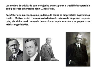 Lee mudou de atividade com o objetivo de recuperar a credibilidade perdida
pelo poderoso empresário John D. Rockfeller.
Rockfeller era, na época, o mais odiado de todos os empresários dos Estados
Unidos. Motivo: assim como os mais destacados donos de empresas daquele
país, ele vinha sendo acusado de combater impiedosamente as pequenas e
médias organizações.
 