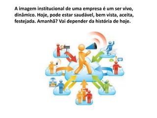 A imagem institucional de uma empresa é um ser vivo,
dinâmico. Hoje, pode estar saudável, bem vista, aceita,
festejada. Amanhã? Vai depender da história de hoje.
 