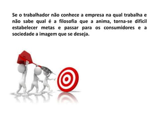 Se o trabalhador não conhece a empresa na qual trabalha e
não sabe qual é a filosofia que a anima, torna-se difícil
estabelecer metas e passar para os consumidores e a
sociedade a imagem que se deseja.
 