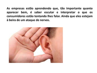 As empresas estão aprendendo que, tão importante quanto
aparecer bem, é saber escutar e interpretar o que os
consumidores estão tentando lhes falar. Ainda que eles estejam
à beira de um ataque de nervos.
 