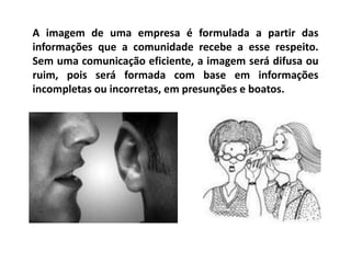 A imagem de uma empresa é formulada a partir das
informações que a comunidade recebe a esse respeito.
Sem uma comunicação eficiente, a imagem será difusa ou
ruim, pois será formada com base em informações
incompletas ou incorretas, em presunções e boatos.
 