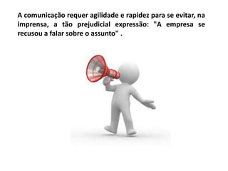 A comunicação requer agilidade e rapidez para se evitar, na
imprensa, a tão prejudicial expressão: "A empresa se
recusou a falar sobre o assunto" .
 