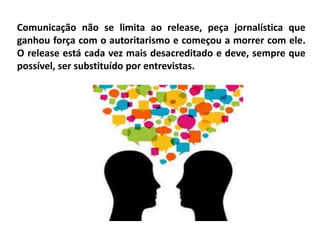 Comunicação não se limita ao release, peça jornalística que
ganhou força com o autoritarismo e começou a morrer com ele.
O release está cada vez mais desacreditado e deve, sempre que
possível, ser substituído por entrevistas.
 