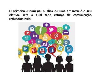O primeiro e principal público de uma empresa é o seu
efetivo, sem o qual todo esforço de comunicação
redundará nulo.
 
