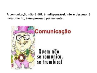 A comunicação não é útil, é indispensável; não é despesa, é
investimento; é um processo permanente .
 