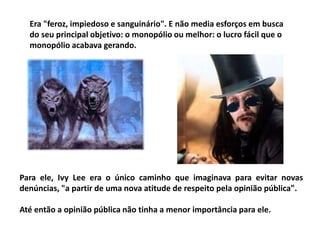 Era "feroz, impiedoso e sanguinário". E não media esforços em busca
do seu principal objetivo: o monopólio ou melhor: o lucro fácil que o
monopólio acabava gerando.
Para ele, Ivy Lee era o único caminho que imaginava para evitar novas
denúncias, "a partir de uma nova atitude de respeito pela opinião pública".
Até então a opinião pública não tinha a menor importância para ele.
 