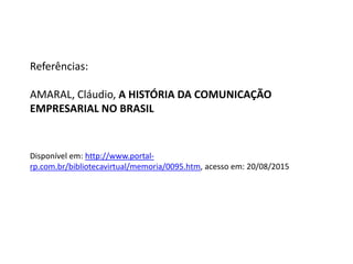 Referências:
AMARAL, Cláudio, A HISTÓRIA DA COMUNICAÇÃO
EMPRESARIAL NO BRASIL
Disponível em: http://www.portal-
rp.com.br/bibliotecavirtual/memoria/0095.htm, acesso em: 20/08/2015
 