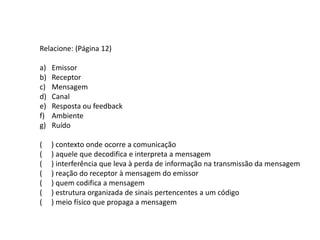 Relacione: (Página 12)
a) Emissor
b) Receptor
c) Mensagem
d) Canal
e) Resposta ou feedback
f) Ambiente
g) Ruído
( ) contexto onde ocorre a comunicação
( ) aquele que decodifica e interpreta a mensagem
( ) interferência que leva à perda de informação na transmissão da mensagem
( ) reação do receptor à mensagem do emissor
( ) quem codifica a mensagem
( ) estrutura organizada de sinais pertencentes a um código
( ) meio físico que propaga a mensagem
 