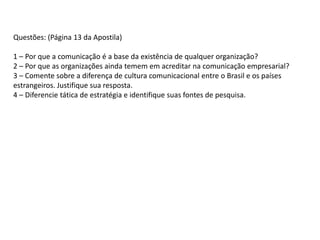 Questões: (Página 13 da Apostila)
1 – Por que a comunicação é a base da existência de qualquer organização?
2 – Por que as organizações ainda temem em acreditar na comunicação empresarial?
3 – Comente sobre a diferença de cultura comunicacional entre o Brasil e os países
estrangeiros. Justifique sua resposta.
4 – Diferencie tática de estratégia e identifique suas fontes de pesquisa.
 