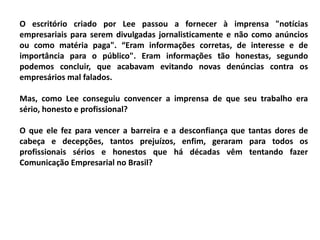 O escritório criado por Lee passou a fornecer à imprensa "notícias
empresariais para serem divulgadas jornalisticamente e não como anúncios
ou como matéria paga". “Eram informações corretas, de interesse e de
importância para o público". Eram informações tão honestas, segundo
podemos concluir, que acabavam evitando novas denúncias contra os
empresários mal falados.
Mas, como Lee conseguiu convencer a imprensa de que seu trabalho era
sério, honesto e profissional?
O que ele fez para vencer a barreira e a desconfiança que tantas dores de
cabeça e decepções, tantos prejuízos, enfim, geraram para todos os
profissionais sérios e honestos que há décadas vêm tentando fazer
Comunicação Empresarial no Brasil?
 