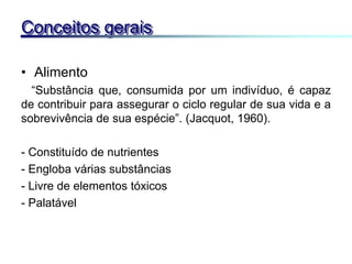 • Alimento
“Substância que, consumida por um indivíduo, é capaz
de contribuir para assegurar o ciclo regular de sua vida e a
sobrevivência de sua espécie”. (Jacquot, 1960).
- Constituído de nutrientes
- Engloba várias substâncias
- Livre de elementos tóxicos
- Palatável
Conceitos gerais
 