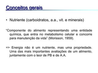 • Nutriente (carboidratos, a.a., vit. e minerais)
“Componente do alimento representando uma entidade
química, que entra no metabolismo celular e concorre
para manutenção da vida” (Morisson, 1959).
=> Energia não é um nutriente, mas uma propriedade.
Uma das mais importantes avaliações de um alimento,
juntamente com o teor de PB e de A.A.
Conceitos gerais
 