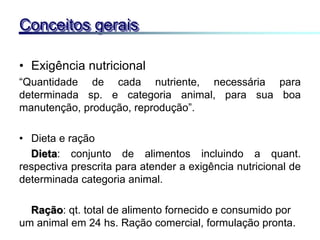 • Exigência nutricional
“Quantidade de cada nutriente, necessária para
determinada sp. e categoria animal, para sua boa
manutenção, produção, reprodução”.
• Dieta e ração
Dieta: conjunto de alimentos incluindo a quant.
respectiva prescrita para atender a exigência nutricional de
determinada categoria animal.
Ração: qt. total de alimento fornecido e consumido por
um animal em 24 hs. Ração comercial, formulação pronta.
Conceitos gerais
 