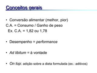 • Conversão alimentar (melhor, pior)
C.A. = Consumo / Ganho de peso
Ex. C.A. = 1,82 ou 1,78
• Desempenho = performance
• Ad libitum = à vontade
• On top: adição sobre a dieta formulada (ex.: aditivos)
Conceitos gerais
 