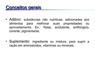 • Aditivo: substâncias não nutritivas, adicionadas aos
alimentos para melhorar suas propriedades ou
aproveitamento. Ex.: fitase, acidulante, antifúngico,
corante, pigmentante.
• Suplemento: ingrediente ou mistura, para suprir a
ração em aminoácidos, vitaminas ou minerais.
Conceitos gerais
 