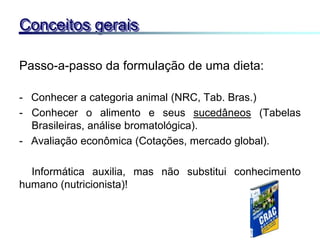 Passo-a-passo da formulação de uma dieta:
- Conhecer a categoria animal (NRC, Tab. Bras.)
- Conhecer o alimento e seus sucedâneos (Tabelas
Brasileiras, análise bromatológica).
- Avaliação econômica (Cotações, mercado global).
Informática auxilia, mas não substitui conhecimento
humano (nutricionista)!
Conceitos gerais
 